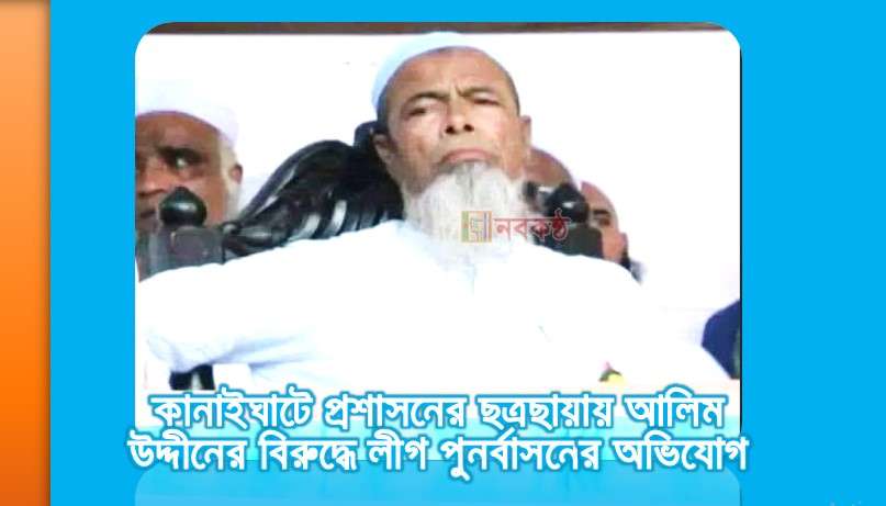 কানাইঘাটে প্রশাসনের ছত্রছায়ায় আলিম উদ্দীনের বিরুদ্ধে লীগ পুনর্বাসনের অভিযোগ