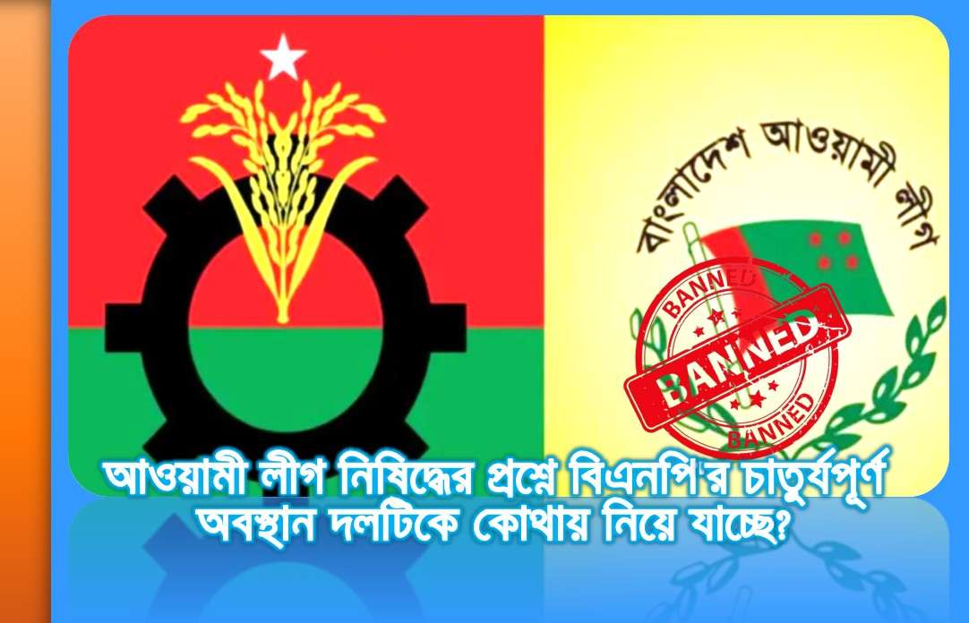 আওয়ামী লীগ নিষিদ্ধের প্রশ্নে বিএনপি'র চাতুর্যপূর্ণ অবস্থান দলটিকে কোথায় নিয়ে যাচ্ছে?